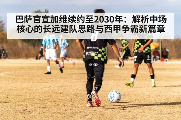 巴萨官宣加维续约至2030年：解析中场核心的长远建队思路与西甲争霸新篇章